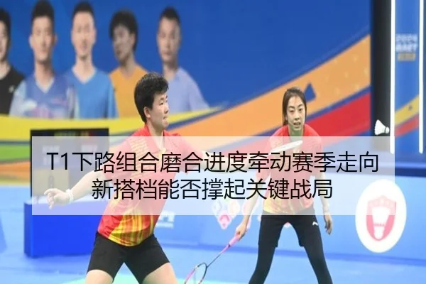 T1下路组合磨合进度牵动赛季走向 新搭档能否撑起关键战局 - feisu sports